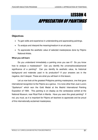 TEACHER INDUCTION PROGRAM LESSON 4: APPRECIATION OF PAINTINGS
LESSON 4
APPRECIATION OF PAINTINGS
Objectives
• To gain skills and experience in understanding and appreciating paintings.
• To analyze and interpret the meaning/medium in an art piece.
• To appreciate the aesthetic value of selected masterpieces done by Filipino
National Artists.
What you will learn
Do you understand immediately a painting once you see it? Do you know
how to analyze a masterpiece? Can you identify the universal/social/personal
significance of a painting? Can you identify its aesthetic value, its historical
background and materials used in its production? If your answers are in the
negative, don’t despair. These are what you will learn in this lesson.
Let us now look at the greatest Philippine painting masterpiece, one that gave
international recognition to the Filipino as a genius. It is none other than Juan Luna’s
“Spoliarium” which won the Gold Medal at the Madrid International Painting
Exposition of 1884. This painting is on display as the centerpiece exhibit at the
National Museum, near Rizal Park in Manila. Have you seen this great painting? If
not, you must, as it is important for Filipino art teachers to appreciate and be proud
of this internationally acclaimed masterpiece.
MODULE 6.8: CURRICULUM AND INSTRUCTION (MSEP/MAPEH) 91
 