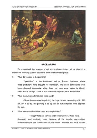 TEACHER INDUCTION PROGRAM LESSON 4: APPRECIATION OF PAINTINGS
SPOLIARIUM
To understand the process of art appreciation/criticism, let us attempt to
answer the following queries about the artist and his masterpiece:
1. What do you see in the painting?
“Spoliarium” is the basement hall of Rome’s Coliseum where
dead gladiators were brought for cremation. The dead combatants were
being dragged inhumanly, while three old men were trying to identify
them. At the far right corner is a woman weeping the loss of a loved one.
2. What medium or art materials were used?
Oil paints were used in painting the huge canvas measuring 425 x 775
cm. (14 x 26 ft.). The painting is so big that all human figures were depicted
life size.
3. What elements of art were used and emphasized?
Though there are vertical and horizontal lines, these were
diagonally and minimally used because of the angular composition.
Predominant are the curved lines of the bodies’ muscles and folds in their
MODULE 6.8: CURRICULUM AND INSTRUCTION (MSEP/MAPEH) 92
 