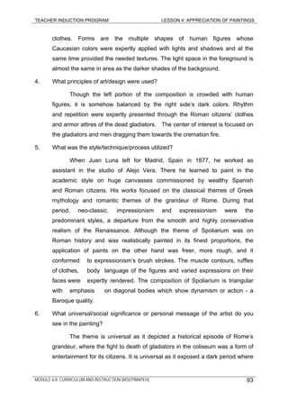 TEACHER INDUCTION PROGRAM LESSON 4: APPRECIATION OF PAINTINGS
clothes. Forms are the multiple shapes of human figures whose
Caucasian colors were expertly applied with lights and shadows and at the
same time provided the needed textures. The light space in the foreground is
almost the same in area as the darker shades of the background.
4. What principles of art/design were used?
Though the left portion of the composition is crowded with human
figures, it is somehow balanced by the right side’s dark colors. Rhythm
and repetition were expertly presented through the Roman citizens’ clothes
and armor attires of the dead gladiators. The center of interest is focused on
the gladiators and men dragging them towards the cremation fire.
5. What was the style/technique/process utilized?
When Juan Luna left for Madrid, Spain in 1877, he worked as
assistant in the studio of Alejo Vera. There he learned to paint in the
academic style on huge canvasses commissioned by wealthy Spanish
and Roman citizens. His works focused on the classical themes of Greek
mythology and romantic themes of the grandeur of Rome. During that
period, neo-classic, impressionism and expressionism were the
predominant styles, a departure from the smooth and highly conservative
realism of the Renaissance. Although the theme of Spoliarium was on
Roman history and was realistically painted in its finest proportions, the
application of paints on the other hand was freer, more rough, and it
conformed to expressionism’s brush strokes. The muscle contours, ruffles
of clothes, body language of the figures and varied expressions on their
faces were expertly rendered. The composition of Spoliarium is triangular
with emphasis on diagonal bodies which show dynamism or action - a
Baroque quality.
6. What universal/social significance or personal message of the artist do you
see in the painting?
The theme is universal as it depicted a historical episode of Rome’s
grandeur, where the fight to death of gladiators in the coliseum was a form of
entertainment for its citizens. It is universal as it exposed a dark period where
MODULE 6.8: CURRICULUM AND INSTRUCTION (MSEP/MAPEH) 93
 
