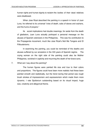 TEACHER INDUCTION PROGRAM LESSON 4: APPRECIATION OF PAINTINGS
human rights and human dignity to reclaim the bodies of their dead relatives
were disallowed.
When Jose Rizal described the painting in a speech in honor of Juan
Luna, he referred to its universal “cries of death, sobs of slaves and orphans,
and the hums of prayers.”
Its social implications had double meanings, for aside from the death
of gladiators, Juan Luna actually portrayed a personal message on the
abuses of Spanish colonizers in the Philippines. This was his contribution to
the Propaganda movement, much like Jose Rizal’s Noli Me Tangere and El
Filibusterismo.
In examining the painting, you could be reminded of the deaths and
abuses suffered by our ancestors in the 333 years of Spanish regime. The
crying woman on the right side of the painting could also be Mother
Philippines, ravished in captivity and mourning the death of her brave sons.
7. What can I say about the painting?
The human figures were painted life size and true to their colors
and proportions. The figures could have been more realistic had these been
painted smooth and realistically, but the trend during that period was rough
brush strokes of impressionism and expressionism which made them more
dynamic. I rate Spoliarium outstanding based on its visual impact, huge
size, creativity and allegorical theme.
MODULE 6.8: CURRICULUM AND INSTRUCTION (MSEP/MAPEH) 94
 