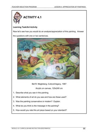 TEACHER INDUCTION PROGRAM LESSON 4: APPRECIATION OF PAINTINGS
ACTIVITY 4.1
Learning Task/Art Activity
Now let’s see how you would do an analysis/appreciation of this painting. Answer
the questions with one or two sentences.
Bel R. Magbitang, Cultural legacy, 1987
Acrylic on canvas, 120x240 cm
1. Describe what you see in the painting.
2. What elements of art do you see and how are these used?
3. Was the painting conservative or modern? Explain.
4. What do you think is the message in the painting?
5. How would you rate this art piece based on your standard?
MODULE 6.8: CURRICULUM AND INSTRUCTION (MSEP/MAPEH) 95
 