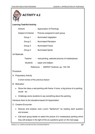 TEACHER INDUCTION PROGRAM LESSON 4: APPRECIATION OF PAINTINGS
ACTIVITY 4.2
Learning Task/Art Activity
Artwork : Appreciation of Paintings
Subject of Interest : Pictures assigned to each group
Group 1 : Illuminated Vegetation
Group 2 : Illuminated Plantation
Group 3 : Illuminated Forest
Group 4 : Illuminated Spirits
Art Materials
Teacher - real painting, selected pictures of masterpieces
Students - paper and ballpen
Reference : MAPEH Textbook, pp. 145-148
Procedure
A. Preparatory Activity
A short review of the previous lesson
B. Motivation
• Show the class a real painting with frame; if none, a big picture of a painting
would do.
• Challenge some students to say something about the painting.
Introduce them to the discipline-based Art Appreciation
C. Creative Encounter
• Discuss and analyze Juan Luna’s “Spoliarium” by reading each question
and answer.
• Call each group leader to select the picture of a masterpiece painting which
they will analyze in the light of the six questions given on the next page.
MODULE 6.8: CURRICULUM AND INSTRUCTION (MSEP/MAPEH) 97
 