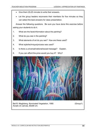 TEACHER INDUCTION PROGRAM LESSON 4: APPRECIATION OF PAINTINGS
• Give them 20-25 minutes to write their answers.
• Let the group leaders reconvene their members for five minutes so they
can select the best answers for class presentation.
Answer the following questions. Be sure you have done this exercise before
asking your students to do it.
1. What are the facts/information about the painting?
2. What do you see in the painting?
3. What elements of art do you see? How are these used?
4. What style/technique/process was used?
5. Is there a universal/national/social message? Explain.
6. If you can afford the price would you buy it? Why?
Bel R. Magbitang, Illuminated Vegetation, 1990 (Group1)
Acrylic on canvas, 60x90 cm.
MODULE 6.8: CURRICULUM AND INSTRUCTION (MSEP/MAPEH) 98
 