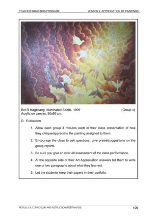 TEACHER INDUCTION PROGRAM LESSON 4: APPRECIATION OF PAINTINGS
MODULE 6.8: CURRICULUM AND INSTRUCTION (MSEP/MAPEH)
Bel R Magbitang. Illuminated Spirits, 1999 (Group 4)
Acrylic on canvas, 90x90 cm.
D. Evaluation
1. Allow each group 3 minutes each in their class presentation of how
they critique/appreciate the painting assigned to them.
2. Encourage the class to ask questions, give praise/suggestions on the
group reports.
3. Be sure you give an over-all assessment of the class performance.
4. At the opposite side of their Art Appreciation answers tell them to write
one or two paragraphs about what they learned.
5. Let the students keep their papers in their portfolio.
100
 
