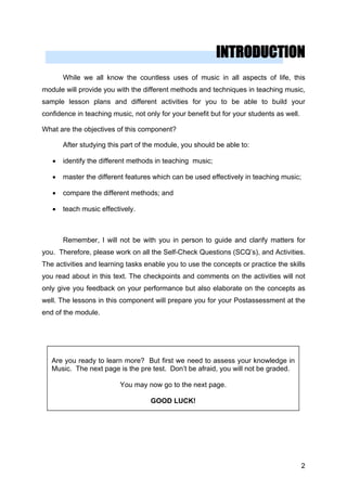 INTRODUCTION
While we all know the countless uses of music in all aspects of life, this
module will provide you with the different methods and techniques in teaching music,
sample lesson plans and different activities for you to be able to build your
confidence in teaching music, not only for your benefit but for your students as well.
What are the objectives of this component?
After studying this part of the module, you should be able to:
• identify the different methods in teaching music;
• master the different features which can be used effectively in teaching music;
• compare the different methods; and
• teach music effectively.
Remember, I will not be with you in person to guide and clarify matters for
you. Therefore, please work on all the Self-Check Questions (SCQ’s), and Activities.
The activities and learning tasks enable you to use the concepts or practice the skills
you read about in this text. The checkpoints and comments on the activities will not
only give you feedback on your performance but also elaborate on the concepts as
well. The lessons in this component will prepare you for your Postassessment at the
end of the module.
Are you ready to learn more? But first we need to assess your knowledge in
Music. The next page is the pre test. Don’t be afraid, you will not be graded.
You may now go to the next page.
GOOD LUCK!
2
 