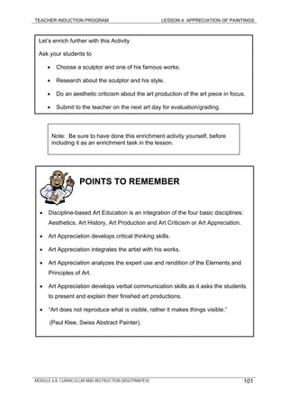 TEACHER INDUCTION PROGRAM LESSON 4: APPRECIATION OF PAINTINGS
Let’s enrich further with this Activity
Ask your students to
• Choose a sculptor and one of his famous works.
• Research about the sculptor and his style.
• Do an aesthetic criticism about the art production of the art piece in focus.
• Submit to the teacher on the next art day for evaluation/grading.
Note: Be sure to have done this enrichment activity yourself, before
including it as an enrichment task in the lesson.
POINTS TO REMEMBER
• Discipline-based Art Education is an integration of the four basic disciplines:
Aesthetics, Art History, Art Production and Art Criticism or Art Appreciation.
• Art Appreciation develops critical thinking skills.
• Art Appreciation integrates the artist with his works.
• Art Appreciation analyzes the expert use and rendition of the Elements and
Principles of Art.
• Art Appreciation develops verbal communication skills as it asks the students
to present and explain their finished art productions.
• “Art does not reproduce what is visible, rather it makes things visible.”
(Paul Klee, Swiss Abstract Painter).
MODULE 6.8: CURRICULUM AND INSTRUCTION (MSEP/MAPEH) 101
 
