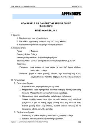 TEACHER INDUCTION PROGRAM APPENDICES
APPENDICES
MGA SAMPLE NA BANGHAY-ARALIN SA SINING
(Elementary)
BANGHAY-ARALIN 1
I. Layunin
1. Natutukoy ang mga uri ng tekstura.
2. Nakalilikha ng gawaing sining na may iba’t ibang tekstura.
3. Napapanatiling malinis ang paligid matapos gumawa.
II. Paksang-aralin
Paksa : Tekstura
Gawaing Sining: Collage
Paksang Pangkawilihan: Magandang kapaligiran
Batayang Aklat: Musika, Sining at Edukasyong Pangkatawan, p. 93-94
Kagamitan:
Pangguro: mga larawan at mga bagay na may iba’t ibang tekstura,
halimbawa, collage
Pambata: papel o karton, gunting, pandikit, mga larawang may kulay,
crayola/craypas, maliliit na bagay na may iba’t ibang tekstura
III. Pamamaraan
A. Panimulang Gawain
1. Pagbalik-aralan ang mga katangian ng kulay.
2. Magpakita sa klase ng mga likas o di-likas na bagay na may iba’t ibang
tekstura. Magpakita din ng mga halimbawa ng collage.
3. Gabayan ang klase sa pagtalakay sa tatlong uri ng tekstura:
Tunay (totoong bagay kaya totoo din ang tekstura nito), Artipisyal
(bagaman at yari sa ibang bagay parang totoo ang tekstura nito),
Biswal (parang totoo ang tekstura, subali’t larawan lamang ito na
kinunan ng letrato, iginuhit o ipininta).
B. Panlinang na Gawain
1. Ipaliwanag at ipakita ang ilang halimbawa ng gawaing collage.
2. Ipalabas na nang tahimik ang kanilang kagamitan.
MODULE 6.8: CURRICULUM AND INSTRUCTION (MSEP/MAPEH) 102
 