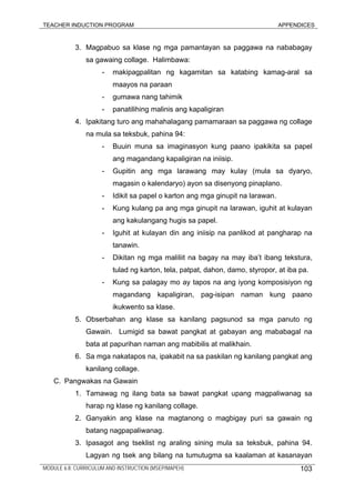 TEACHER INDUCTION PROGRAM APPENDICES
3. Magpabuo sa klase ng mga pamantayan sa paggawa na nababagay
sa gawaing collage. Halimbawa:
- makipagpalitan ng kagamitan sa katabing kamag-aral sa
maayos na paraan
- gumawa nang tahimik
- panatilihing malinis ang kapaligiran
4. Ipakitang turo ang mahahalagang pamamaraan sa paggawa ng collage
na mula sa teksbuk, pahina 94:
- Buuin muna sa imaginasyon kung paano ipakikita sa papel
ang magandang kapaligiran na iniisip.
- Gupitin ang mga larawang may kulay (mula sa dyaryo,
magasin o kalendaryo) ayon sa disenyong pinaplano.
- Idikit sa papel o karton ang mga ginupit na larawan.
- Kung kulang pa ang mga ginupit na larawan, iguhit at kulayan
ang kakulangang hugis sa papel.
- Iguhit at kulayan din ang iniisip na panlikod at pangharap na
tanawin.
- Dikitan ng mga maliliit na bagay na may iba’t ibang tekstura,
tulad ng karton, tela, patpat, dahon, damo, styropor, at iba pa.
- Kung sa palagay mo ay tapos na ang iyong komposisiyon ng
magandang kapaligiran, pag-isipan naman kung paano
ikukwento sa klase.
5. Obserbahan ang klase sa kanilang pagsunod sa mga panuto ng
Gawain. Lumigid sa bawat pangkat at gabayan ang mababagal na
bata at papurihan naman ang mabibilis at malikhain.
6. Sa mga nakatapos na, ipakabit na sa paskilan ng kanilang pangkat ang
kanilang collage.
C. Pangwakas na Gawain
1. Tamawag ng ilang bata sa bawat pangkat upang magpaliwanag sa
harap ng klase ng kanilang collage.
2. Ganyakin ang klase na magtanong o magbigay puri sa gawain ng
batang nagpapaliwanag.
3. Ipasagot ang tseklist ng araling sining mula sa teksbuk, pahina 94.
Lagyan ng tsek ang bilang na tumutugma sa kaalaman at kasanayan
MODULE 6.8: CURRICULUM AND INSTRUCTION (MSEP/MAPEH) 103
 