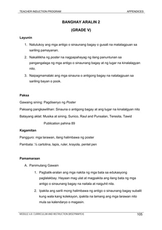 TEACHER INDUCTION PROGRAM APPENDICES
BANGHAY ARALIN 2
(GRADE V)
Layunin
1. Natutukoy ang mga antigo o sinaunang bagay o gusali na matatagpuan sa
sariling pamayanan.
2. Nakalilikha ng poster na nagpapahayag ng ilang panuntunan sa
pangangalaga ng mga antigo o sinaunang bagay at ng lugar na kinalalagyan
nito.
3. Naipagmamalaki ang mga sinauna o antigong bagay na natatagpuan sa
sariling bayan o pook.
Paksa
Gawaing sining: Pagdisenyo ng Poster
Paksang pangkawilihan: Sinauna o antigong bagay at ang lugar na kinalalgyan nito
Batayang aklat: Musika at sining, Sunico, Raul and Punsalan, Teresita, Tawid
Publication pahina 89
Kagamitan
Pangguro: mga larawan, ilang halimbawa ng poster
Pambata: ¼ cartolina, lapis, ruler, krayola, pentel pen
Pamamaraan
A. Panimulang Gawain
1. Pagbalik-aralan ang mga nakita ng mga bata sa edukasyong
paglalakbay. Hayaan mag ulat at magpakita ang ilang bata ng mga
antigo o sinaunang bagay na naitala at naiguhit nila.
2. Ipakita ang sarili mong halimbawa ng antigo o sinaunang bagay subalit
kung wala kang koleksyon, ipakita na lamang ang mga larawan nito
mula sa kalendaryo o magasin.
MODULE 6.8: CURRICULUM AND INSTRUCTION (MSEP/MAPEH) 105
 