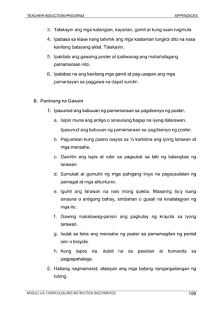 TEACHER INDUCTION PROGRAM APPENDICES
3. Talakayin ang mga katangian, kayarian, gamit at kung saan nagmula.
4. Ipabasa sa klase nang tahimik ang mga kaalaman tungkol dito na nasa
kanilang batayang aklat. Talakayin.
5. Ipakilala ang gawaing poster at ipaliwanag ang mahahalagang
pamamaraan nito.
6. Ipalabas na ang kanilang mga gamit at pag-usapan ang mga
pamantayan sa paggawa na dapat sundin.
B. Panlinang na Gawain
1. Ipasunod ang kabuuan ng pamamaraan sa pagdisenyo ng poster.
a. Isipin muna ang antigo o sinaunang bagay na iyong ilalarawan.
Ipasunod ang kabuuan ng pamamaraan sa pagdisenyo ng poster.
b. Pag-aralan kung paano iaayos sa ¼ kartolina ang iyong larawan at
mga mensahe.
c. Gamitin ang lapis at ruler sa pagsukat sa laki ng balangkas ng
larawan.
d. Sumukat at gumuhit ng mga pahigang linya na pagsusulatan ng
pamagat at mga alituntunin.
e. Iguhit ang larawan na nais mong ipakita. Maaaring ito’y isang
sinauna o antigong bahay, simbahan o gusali na kinalalagyan ng
mga ito.
f. Gawing makatawag-pansin ang pagkulay ng krayola sa iyong
larawan.
g. Isulat sa letra ang mensahe ng poster sa pamamagitan ng pentel
pen o krayola.
h. Kung tapos na, ikabit na sa paskilan at humanda sa
pagpapahalaga.
2. Habang nagmamasid, alalayan ang mga batang nangangailangan ng
tulong.
MODULE 6.8: CURRICULUM AND INSTRUCTION (MSEP/MAPEH) 106
 