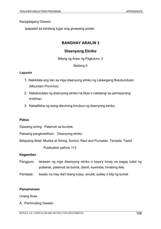 TEACHER INDUCTION PROGRAM APPENDICES
Karagdagang Gawain
Ipapaskil sa kanilang lugar ang ginawang poster.
BANGHAY ARALIN 3
Disenyong Etniko
Bilang ng Araw ng Pagtuturo: 2
Baitang 5
Layunin
1. Nakikilala ang ilan sa mga disenyong etniko ng Lalawigang Bulubundukin
(Mountain Province).
2. Nakatutuklas ng disenyong etniko na likas o natatangi sa pamayanang
tinitirhan.
3. Nakalilikha ng isang dibuhong binubuo ng disenyong etniko.
Paksa
Gawaing sining: Palamuti sa bundok
Paksang pangkawilihan: Disenyong etniko
Batayang Aklat: Musika at Sining, Sunico, Raul and Punsalan, Teresita, Tawid
Publication pahina 112
Kagamitan
Pangguro: larawan ng mga disenyong etniko o kaya’y tunay na bagay tulad ng
pulseras, palamuti sa buhok, damit, kuwintas, hinabing tela.
Pambata: beads na may iba’t ibang kulay, sinulid, suklay o klip ng buhok
Pamamaraan
Unang Araw
A. Panimulang Gawain
MODULE 6.8: CURRICULUM AND INSTRUCTION (MSEP/MAPEH) 108
 