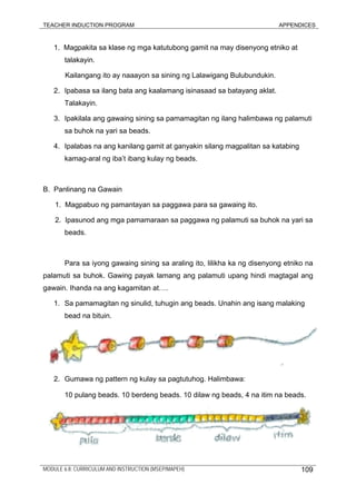 TEACHER INDUCTION PROGRAM APPENDICES
1. Magpakita sa klase ng mga katutubong gamit na may disenyong etniko at
talakayin.
Kailangang ito ay naaayon sa sining ng Lalawigang Bulubundukin.
2. Ipabasa sa ilang bata ang kaalamang isinasaad sa batayang aklat.
Talakayin.
3. Ipakilala ang gawaing sining sa pamamagitan ng ilang halimbawa ng palamuti
sa buhok na yari sa beads.
4. Ipalabas na ang kanilang gamit at ganyakin silang magpalitan sa katabing
kamag-aral ng iba’t ibang kulay ng beads.
B. Panlinang na Gawain
1. Magpabuo ng pamantayan sa paggawa para sa gawaing ito.
2. Ipasunod ang mga pamamaraan sa paggawa ng palamuti sa buhok na yari sa
beads.
Para sa iyong gawaing sining sa araling ito, lilikha ka ng disenyong etniko na
palamuti sa buhok. Gawing payak lamang ang palamuti upang hindi magtagal ang
gawain. Ihanda na ang kagamitan at….
1. Sa pamamagitan ng sinulid, tuhugin ang beads. Unahin ang isang malaking
bead na bituin.
2. Gumawa ng pattern ng kulay sa pagtutuhog. Halimbawa:
10 pulang beads. 10 berdeng beads. 10 dilaw ng beads, 4 na itim na beads.
MODULE 6.8: CURRICULUM AND INSTRUCTION (MSEP/MAPEH) 109
 
