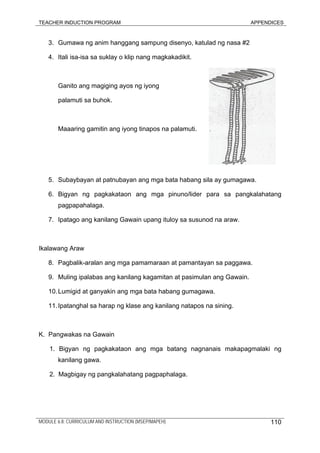 TEACHER INDUCTION PROGRAM APPENDICES
3. Gumawa ng anim hanggang sampung disenyo, katulad ng nasa #2
4. Itali isa-isa sa suklay o klip nang magkakadikit.
Ganito ang magiging ayos ng iyong
palamuti sa buhok.
Maaaring gamitin ang iyong tinapos na palamuti.
5. Subaybayan at patnubayan ang mga bata habang sila ay gumagawa.
6. Bigyan ng pagkakataon ang mga pinuno/lider para sa pangkalahatang
pagpapahalaga.
7. Ipatago ang kanilang Gawain upang ituloy sa susunod na araw.
Ikalawang Araw
8. Pagbalik-aralan ang mga pamamaraan at pamantayan sa paggawa.
9. Muling ipalabas ang kanilang kagamitan at pasimulan ang Gawain.
10.Lumigid at ganyakin ang mga bata habang gumagawa.
11.Ipatanghal sa harap ng klase ang kanilang natapos na sining.
K. Pangwakas na Gawain
1. Bigyan ng pagkakataon ang mga batang nagnanais makapagmalaki ng
kanilang gawa.
2. Magbigay ng pangkalahatang pagpaphalaga.
MODULE 6.8: CURRICULUM AND INSTRUCTION (MSEP/MAPEH) 110
 