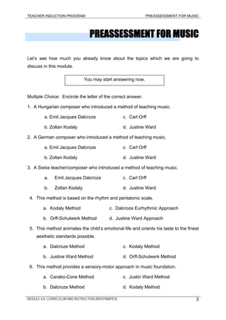 TEACHER INDUCTION PROGRAM PREASSESSMENT FOR MUSIC
PREASSESSMENT FOR MUSIC
Let’s see how much you already know about the topics which we are going to
discuss in this module.
You may start answering now.
Multiple Choice: Encircle the letter of the correct answer.
1. A Hungarian composer who introduced a method of teaching music.
a. Emil Jacques Dalcroze c. Carl Orff
b. Zoltan Kodaly d. Justine Ward
2. A German composer who introduced a method of teaching music.
a. Emil Jacques Dalcroze c. Carl Orff
b. Zoltan Kodaly d. Justine Ward
3. A Swiss teacher/composer who introduced a method of teaching music.
a. Emil Jacques Dalcroze c. Carl Orff
b. Zoltan Kodaly d. Justine Ward
4. This method is based on the rhythm and pentatonic scale.
a. Kodaly Method c. Dalcroze Eurhythmic Approach
b. Orff-Schulwerk Method d. Justine Ward Approach
5. This method animates the child’s emotional life and orients his taste to the finest
aesthetic standards possible.
a. Dalcroze Method c. Kodaly Method
b. Justine Ward Method d. Orff-Schulwerk Method
6. This method provides a sensory-motor approach in music foundation.
a. Carabo-Cone Method c. Justin Ward Method
b. Dalcroze Method d. Kodaly Method
MODULE 6.8: CURRICULUM AND INSTRUCTION (MSEP/MAPEH) 3
 