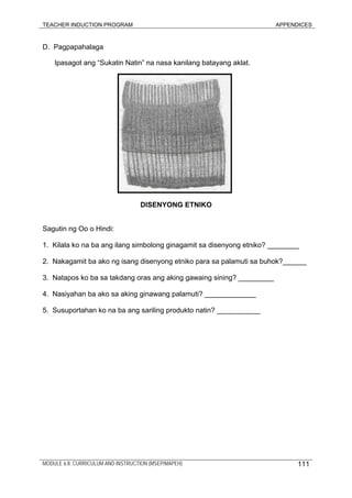 TEACHER INDUCTION PROGRAM APPENDICES
D. Pagpapahalaga
Ipasagot ang “Sukatin Natin” na nasa kanilang batayang aklat.
DISENYONG ETNIKO
Sagutin ng Oo o Hindi:
1. Kilala ko na ba ang ilang simbolong ginagamit sa disenyong etniko? ________
2. Nakagamit ba ako ng isang disenyong etniko para sa palamuti sa buhok?______
3. Natapos ko ba sa takdang oras ang aking gawaing sining? _________
4. Nasiyahan ba ako sa aking ginawang palamuti? _____________
5. Susuportahan ko na ba ang sariling produkto natin? ___________
MODULE 6.8: CURRICULUM AND INSTRUCTION (MSEP/MAPEH) 111
 