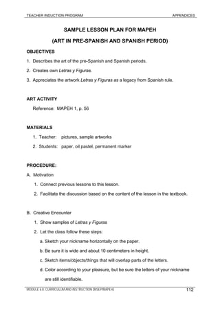 TEACHER INDUCTION PROGRAM APPENDICES
SAMPLE LESSON PLAN FOR MAPEH
(ART IN PRE-SPANISH AND SPANISH PERIOD)
OBJECTIVES
1. Describes the art of the pre-Spanish and Spanish periods.
2. Creates own Letras y Figuras.
3. Appreciates the artwork Letras y Figuras as a legacy from Spanish rule.
ART ACTIVITY
Reference: MAPEH 1, p. 56
MATERIALS
1. Teacher: pictures, sample artworks
2. Students: paper, oil pastel, permanent marker
PROCEDURE:
A. Motivation
1. Connect previous lessons to this lesson.
2. Facilitate the discussion based on the content of the lesson in the textbook.
B. Creative Encounter
1. Show samples of Letras y Figuras
2. Let the class follow these steps:
a. Sketch your nickname horizontally on the paper.
b. Be sure it is wide and about 10 centimeters in height.
c. Sketch items/objects/things that will overlap parts of the letters.
d. Color according to your pleasure, but be sure the letters of your nickname
are still identifiable.
MODULE 6.8: CURRICULUM AND INSTRUCTION (MSEP/MAPEH) 112
 