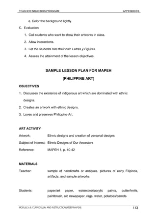 TEACHER INDUCTION PROGRAM APPENDICES
e. Color the background lightly.
C. Evaluation
1. Call students who want to show their artworks in class.
2. Allow interactions.
3. Let the students rate their own Letras y Figuras.
4. Assess the attainment of the lesson objectives.
SAMPLE LESSON PLAN FOR MAPEH
(PHILIPPINE ART)
OBJECTIVES
1. Discusses the existence of indigenous art which are dominated with ethnic
designs.
2. Creates an artwork with ethnic designs.
3. Loves and preserves Philippine Art.
ART ACTIVITY
Artwork: Ethnic designs and creation of personal designs
Subject of Interest: Ethnic Designs of Our Ancestors
Reference: MAPEH 1, p. 40-42
MATERIALS
Teacher: sample of handicrafts or antiques, pictures of early Filipinos,
artifacts, and sample artworks
Students: paper/art paper, watercolor/acrylic paints, cutter/knife,
paintbrush, old newspaper, rags, water, potatoes/carrots
MODULE 6.8: CURRICULUM AND INSTRUCTION (MSEP/MAPEH) 113
 