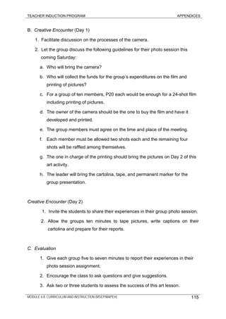 TEACHER INDUCTION PROGRAM APPENDICES
MODULE 6.8: CURRICULUM AND INSTRUCTION (MSEP/MAPEH) 115
B. Creative Encounter (Day 1)
1. Facilitate discussion on the processes of the camera.
2. Let the group discuss the following guidelines for their photo session this
coming Saturday:
a. Who will bring the camera?
b. Who will collect the funds for the group’s expenditures on the film and
printing of pictures?
c. For a group of ten members, P20 each would be enough for a 24-shot film
including printing of pictures.
d. The owner of the camera should be the one to buy the film and have it
developed and printed.
e. The group members must agree on the time and place of the meeting.
f. Each member must be allowed two shots each and the remaining four
shots will be raffled among themselves.
g. The one in charge of the printing should bring the pictures on Day 2 of this
art activity.
h. The leader will bring the cartolina, tape, and permanent marker for the
group presentation.
Creative Encounter (Day 2)
1. Invite the students to share their experiences in their group photo session.
2. Allow the groups ten minutes to tape pictures, write captions on their
cartolina and prepare for their reports.
C. Evaluation
1. Give each group five to seven minutes to report their experiences in their
photo session assignment.
2. Encourage the class to ask questions and give suggestions.
3. Ask two or three students to assess the success of this art lesson.
 