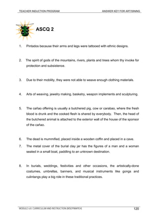 TEACHER INDUCTION PROGRAM ANSWER KEY FOR ART/SINING
ASCQ 2
1. Pintados because their arms and legs were tattooed with ethnic designs.
2. The spirit of gods of the mountains, rivers, plants and trees whom thy invoke for
protection and subsistence.
3. Due to their mobility, they were not able to weave enough clothing materials.
4. Arts of weaving, jewelry making, basketry, weapon implements and sculpturing.
5. The cañao offering is usually a butchered pig, cow or carabao, where the fresh
blood is drunk and the cooked flesh is shared by everybody. Then, the head of
the butchered animal is attached to the exterior wall of the house of the sponsor
of the cañao.
6. The dead is mummified, placed inside a wooden coffin and placed in a cave.
7. The metal cover of the burial clay jar has the figures of a man and a woman
seated in a small boat, paddling to an unknown destination.
8. In burials, weddings, festivities and other occasions, the artistically-done
costumes, umbrellas, banners, and musical instruments like gongs and
culintangs play a big role in these traditional practices.
MODULE 6.8: CURRICULUM AND INSTRUCTION (MSEP/MAPEH) 120
 