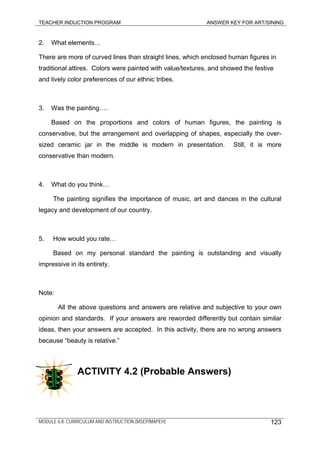 TEACHER INDUCTION PROGRAM ANSWER KEY FOR ART/SINING
2. What elements…
There are more of curved lines than straight lines, which enclosed human figures in
traditional attires. Colors were painted with value/textures, and showed the festive
and lively color preferences of our ethnic tribes.
3. Was the painting….
Based on the proportions and colors of human figures, the painting is
conservative, but the arrangement and overlapping of shapes, especially the over-
sized ceramic jar in the middle is modern in presentation. Still, it is more
conservative than modern.
4. What do you think…
The painting signifies the importance of music, art and dances in the cultural
legacy and development of our country.
5. How would you rate…
Based on my personal standard the painting is outstanding and visually
impressive in its entirety.
Note:
All the above questions and answers are relative and subjective to your own
opinion and standards. If your answers are reworded differently but contain similar
ideas, then your answers are accepted. In this activity, there are no wrong answers
because “beauty is relative.”
ACTIVITY 4.2 (Probable Answers)
MODULE 6.8: CURRICULUM AND INSTRUCTION (MSEP/MAPEH) 123
 