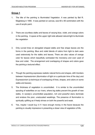 TEACHER INDUCTION PROGRAM ANSWER KEY FOR ART/SINING
Group 1
1. The title of the painting is Illuminated Vegetation. It was painted by Bel R.
Magbitang in 1990. It was painted on canvas, size 60 x 90 centimeters with the
use of acrylic paint.
2. There are countless stalks and leaves of varying blue, violet, and orange colors
in the painting. A space at the upper right side allowed natural light to illuminate
the vegetation
3. Only curved lines on elongated shaped stalks and free shape leaves are the
forms in the painting. Blue and violet blends of colors from light to dark were
used extensively for the stalks and leaves. There are also values of orange
color for leaves which beautifully contrasted the monotony and over used of
blue and violet. The arrangement and overlapping of shapes and colors gave
the painting a textured effect.
4. Though the painting expresses realistic natural forms and shapes, still it borders
between Impressionism (illumination of light on a particular time of the day) and
Expressionism (a technique of overlapping of lines, shapes, and colors on some
stalks and leaves).
5. The thickness of vegetation is uncontrolled. It is similar to the uncontrolled
spouting of waterlilies on our rivers, where big stalks prevent the growth of new
stalks. In society’s uncontrolled population, rich and powerful clans dominate
and enslave the poor, uneducated weaklings. The presence of illumination is
spiritually uplifting as it freely shines on both the powerful and weak.
6. Yes, maybe I would buy it if I have enough money in the future because the
painting is visually impressive in presenting a closer view of vegetation of life.
MODULE 6.8: CURRICULUM AND INSTRUCTION (MSEP/MAPEH) 124
 
