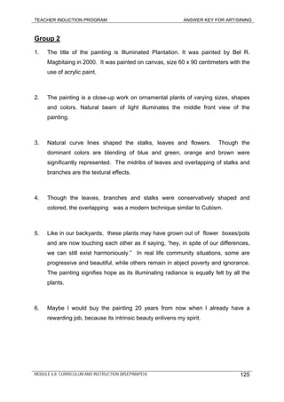 TEACHER INDUCTION PROGRAM ANSWER KEY FOR ART/SINING
Group 2
1. The title of the painting is Illuminated Plantation. It was painted by Bel R.
Magbitaing in 2000. It was painted on canvas, size 60 x 90 centimeters with the
use of acrylic paint.
2. The painting is a close-up work on ornamental plants of varying sizes, shapes
and colors. Natural beam of light illuminates the middle front view of the
painting.
3. Natural curve lines shaped the stalks, leaves and flowers. Though the
dominant colors are blending of blue and green, orange and brown were
significantly represented. The midribs of leaves and overlapping of stalks and
branches are the textural effects.
4. Though the leaves, branches and stalks were conservatively shaped and
colored, the overlapping was a modern technique similar to Cubism.
5. Like in our backyards, these plants may have grown out of flower boxes/pots
and are now touching each other as if saying, “hey, in spite of our differences,
we can still exist harmoniously.” In real life community situations, some are
progressive and beautiful, while others remain in abject poverty and ignorance.
The painting signifies hope as its illuminating radiance is equally felt by all the
plants.
6. Maybe I would buy the painting 20 years from now when I already have a
rewarding job, because its intrinsic beauty enlivens my spirit.
MODULE 6.8: CURRICULUM AND INSTRUCTION (MSEP/MAPEH) 125
 
