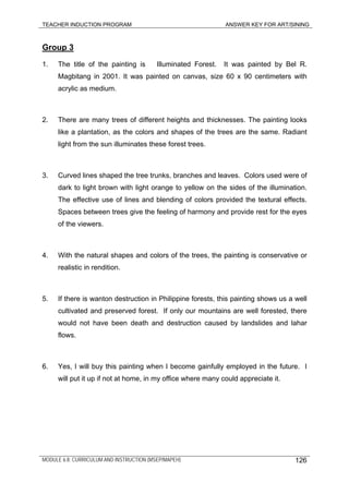 TEACHER INDUCTION PROGRAM ANSWER KEY FOR ART/SINING
Group 3
1. The title of the painting is Illuminated Forest. It was painted by Bel R.
Magbitang in 2001. It was painted on canvas, size 60 x 90 centimeters with
acrylic as medium.
2. There are many trees of different heights and thicknesses. The painting looks
like a plantation, as the colors and shapes of the trees are the same. Radiant
light from the sun illuminates these forest trees.
3. Curved lines shaped the tree trunks, branches and leaves. Colors used were of
dark to light brown with light orange to yellow on the sides of the illumination.
The effective use of lines and blending of colors provided the textural effects.
Spaces between trees give the feeling of harmony and provide rest for the eyes
of the viewers.
4. With the natural shapes and colors of the trees, the painting is conservative or
realistic in rendition.
5. If there is wanton destruction in Philippine forests, this painting shows us a well
cultivated and preserved forest. If only our mountains are well forested, there
would not have been death and destruction caused by landslides and lahar
flows.
6. Yes, I will buy this painting when I become gainfully employed in the future. I
will put it up if not at home, in my office where many could appreciate it.
MODULE 6.8: CURRICULUM AND INSTRUCTION (MSEP/MAPEH) 126
 