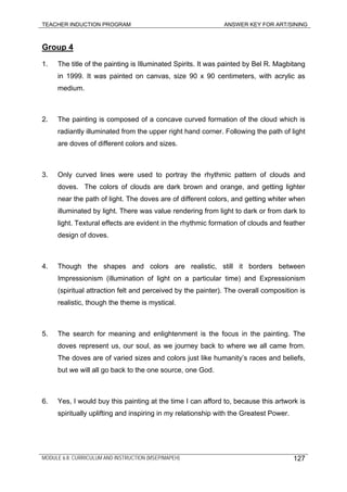 TEACHER INDUCTION PROGRAM ANSWER KEY FOR ART/SINING
MODULE 6.8: CURRICULUM AND INSTRUCTION (MSEP/MAPEH) 127
Group 4
1. The title of the painting is Illuminated Spirits. It was painted by Bel R. Magbitang
in 1999. It was painted on canvas, size 90 x 90 centimeters, with acrylic as
medium.
2. The painting is composed of a concave curved formation of the cloud which is
radiantly illuminated from the upper right hand corner. Following the path of light
are doves of different colors and sizes.
3. Only curved lines were used to portray the rhythmic pattern of clouds and
doves. The colors of clouds are dark brown and orange, and getting lighter
near the path of light. The doves are of different colors, and getting whiter when
illuminated by light. There was value rendering from light to dark or from dark to
light. Textural effects are evident in the rhythmic formation of clouds and feather
design of doves.
4. Though the shapes and colors are realistic, still it borders between
Impressionism (illumination of light on a particular time) and Expressionism
(spiritual attraction felt and perceived by the painter). The overall composition is
realistic, though the theme is mystical.
5. The search for meaning and enlightenment is the focus in the painting. The
doves represent us, our soul, as we journey back to where we all came from.
The doves are of varied sizes and colors just like humanity’s races and beliefs,
but we will all go back to the one source, one God.
6. Yes, I would buy this painting at the time I can afford to, because this artwork is
spiritually uplifting and inspiring in my relationship with the Greatest Power.
 
