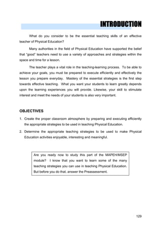 INTRODUCTION
What do you consider to be the essential teaching skills of an effective
teacher of Physical Education?
Many authorities in the field of Physical Education have supported the belief
that “good” teachers need to use a variety of approaches and strategies within the
space and time for a lesson.
The teacher plays a vital role in the teaching-learning process. To be able to
achieve your goals, you must be prepared to execute efficiently and effectively the
lesson you prepare everyday. Mastery of the essential strategies is the first step
towards effective teaching. What you want your students to learn greatly depends
upon the learning experiences you will provide. Likewise, your skill to stimulate
interest and meet the needs of your students is also very important.
OBJECTIVES
1. Create the proper classroom atmosphere by preparing and executing efficiently
the appropriate strategies to be used in teaching Physical Education.
2. Determine the appropriate teaching strategies to be used to make Physical
Education activities enjoyable, interesting and meaningful.
Are you ready now to study this part of the MAPEH/MSEP
module? I know that you want to learn some of the many
teaching strategies you can use in teaching Physical Education.
But before you do that, answer the Preassessment.
129
 
