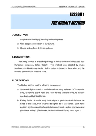 TEACHER INDUCTION PROGRAM LESSON 1: THE KODALY METHOD
LESSON 1
THE KODALY METHOD
I. OBJECTIVES
1. Acquire skills in singing, reading and writing notes.
2. Gain deeper appreciation of our culture.
3. Create and perform rhythmic patterns.
II. DESCRIPTION
The Kodaly Method is a teaching strategy in music which was introduced by a
Hungarian composer, Zoltan Kodaly. This method was adopted by music
teachers from Grades one to six. Its foundation is based on the rhythm and the
use of a pentatonic or five-tone scale.
III. DIRECTIONS
The Kodaly Method has the following components:
a. System of rhythm duration symbols such as using syllables “ta” for quarter
note, “ti” for the eighth note, and “ti-di” for the sixteenth note, to indicate
one-beat and half-beat tones.
b. Kodaly Scale - A scale using hand signs or gestures which indicate the
notes of the scale, from lower do to higher do or vice versa. Each hand
position signifies specific characteristics and mood – acting or moving and
passive or resting. (Please see the illustrations of Kodaly hand signs.)
MODULE 6.8: CURRICULUM AND INSTRUCTION (MSEP/MAPEH) 5
 