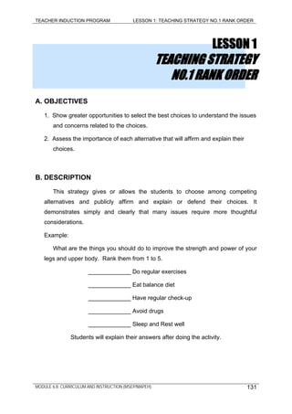 TEACHER INDUCTION PROGRAM LESSON 1: TEACHING STRATEGY NO.1 RANK ORDER
LESSON 1
TEACHING STRATEGY
NO.1 RANK ORDER
A. OBJECTIVES
1. Show greater opportunities to select the best choices to understand the issues
and concerns related to the choices.
2. Assess the importance of each alternative that will affirm and explain their
choices.
B. DESCRIPTION
This strategy gives or allows the students to choose among competing
alternatives and publicly affirm and explain or defend their choices. It
demonstrates simply and clearly that many issues require more thoughtful
considerations.
Example:
What are the things you should do to improve the strength and power of your
legs and upper body. Rank them from 1 to 5.
_____________ Do regular exercises
_____________ Eat balance diet
_____________ Have regular check-up
_____________ Avoid drugs
_____________ Sleep and Rest well
Students will explain their answers after doing the activity.
MODULE 6.8: CURRICULUM AND INSTRUCTION (MSEP/MAPEH) 131
 