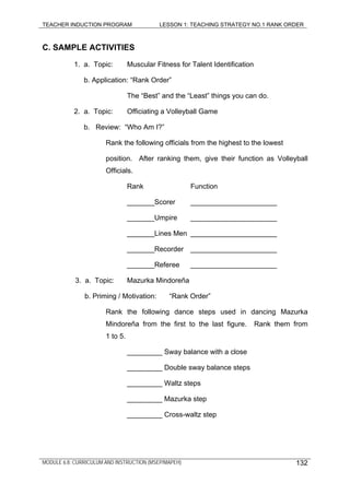 TEACHER INDUCTION PROGRAM LESSON 1: TEACHING STRATEGY NO.1 RANK ORDER
C. SAMPLE ACTIVITIES
1. a. Topic: Muscular Fitness for Talent Identification
b. Application: “Rank Order”
The “Best” and the “Least” things you can do.
2. a. Topic: Officiating a Volleyball Game
b. Review: “Who Am I?”
Rank the following officials from the highest to the lowest
position. After ranking them, give their function as Volleyball
Officials.
Rank Function
_______Scorer ______________________
_______Umpire ______________________
_______Lines Men ______________________
_______Recorder ______________________
_______Referee ______________________
3. a. Topic: Mazurka Mindoreña
b. Priming / Motivation: “Rank Order”
Rank the following dance steps used in dancing Mazurka
Mindoreña from the first to the last figure. Rank them from
1 to 5.
_________ Sway balance with a close
_________ Double sway balance steps
_________ Waltz steps
_________ Mazurka step
_________ Cross-waltz step
MODULE 6.8: CURRICULUM AND INSTRUCTION (MSEP/MAPEH) 132
 