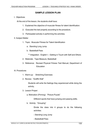 TEACHER INDUCTION PROGRAM LESSON 1: TEACHING STRATEGY NO.1 RANK ORDER
SAMPLE LESSON PLAN
I. Objectives
At the end of the lesson, the students shall have:
1. Explained the objective of muscular fitness for talent identification.
2. Executed the test properly according to the procedure.
3. Participated actively in performing the activities.
II. Subject Matter
1. Topic: Muscular Fitness for Talent Identification
a. Standing Long Jump
b. Basketball Pass
** Integration: English I – Getting in Touch with Self and Others
2. Materials: Tape Measure, Basketball
3. Reference: Revised Physical Fitness Test Manual, Department of
Education
III. Procedures
1. Warm-up: Stretching Exercises
2. Review: “Graffiti Wall”
Students will write the feelings they experienced while doing the
activity.
3. Lesson Proper:
a. Motivation (Priming): “Picture Puzzle”
Different sports that have jumping and passing skills.
b. Activity: “Grouping”
Divide the class into 4 groups to do the following
activities:
- Standing Long Jump
- Basketball Pass
MODULE 6.8: CURRICULUM AND INSTRUCTION (MSEP/MAPEH) 133
 