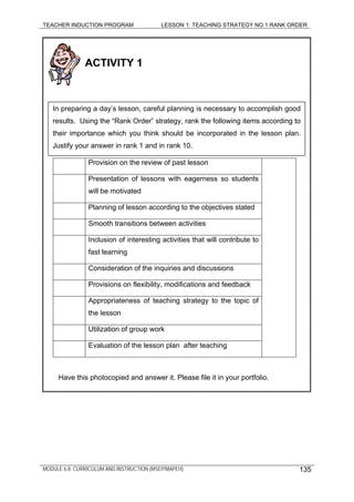 TEACHER INDUCTION PROGRAM LESSON 1: TEACHING STRATEGY NO.1 RANK ORDER
MODULE 6.8: CURRICULUM AND INSTRUCTION (MSEP/MAPEH) 135
ACTIVITY 1
Provision on the review of past lesson
Presentation of lessons with eagerness so students
will be motivated
In preparing a day’s lesson, careful planning is necessary to accomplish good
results. Using the “Rank Order” strategy, rank the following items according to
their importance which you think should be incorporated in the lesson plan.
Justify your answer in rank 1 and in rank 10.
Planning of lesson according to the objectives stated
Smooth transitions between activities
Inclusion of interesting activities that will contribute to
fast learning
Consideration of the inquiries and discussions
Provisions on flexibility, modifications and feedback
Appropriateness of teaching strategy to the topic of
the lesson
Utilization of group work
Evaluation of the lesson plan after teaching
Have this photocopied and answer it. Please file it in your portfolio.
 