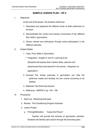 TEACHER INDUCTION PROGRAM LESSON 2: TEACHING STRATEGY
NO.2 GUIDED DISCOVERY APPROACH
MODULE 6.8: CURRICULUM AND INSTRUCTION (MSEP/MAPEH) 139
SAMPLE LESSON PLAN – PE II
I. Objectives
At the end of the lesson, the students shall have:
1. Described and explained the different kinds of skills performed on
the floor.
2. Demonstrated the correct and precise movements of the different
floor skills in gymnastics.
3. Shown interest and enthusiasm through active participation in the
different activities.
II. Subject Matter
1. Topic: Floor Skills in Gymnastics
** Integration: English II, Unit IV, Learning to Do
(Students will express their creative ideas, opinions and
experiences they have learned in the activity. Integration on
application.)
2. Concept: The simple exercises in gymnastics can help the
performer create and develop his own routine according to his
abilities.
3. Materials: Flip Chart and pictures
4. Reference: MAPEH II, pp. 154 - 158
III. Procedures
1. Warm-up: Stretching Exercises
2. Review: The Conditioning Program Activities
3. Lesson Proper:
a. Priming/Motivation: “Guess the Picture”
Teacher will provide the pictures of gymnastics activities.
Students will identify each picture through the exercises given.
 