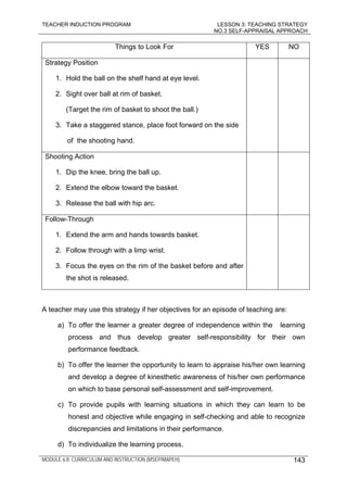 TEACHER INDUCTION PROGRAM LESSON 3: TEACHING STRATEGY
NO.3 SELF-APPRAISAL APPROACH
MODULE 6.8: CURRICULUM AND INSTRUCTION (MSEP/MAPEH) 143
Things to Look For YES NO
Strategy Position
1. Hold the ball on the shelf hand at eye level.
2. Sight over ball at rim of basket.
(Target the rim of basket to shoot the ball.)
3. Take a staggered stance, place foot forward on the side
of the shooting hand.
Shooting Action
1. Dip the knee, bring the ball up.
2. Extend the elbow toward the basket.
3. Release the ball with hip arc.
Follow-Through
1. Extend the arm and hands towards basket.
2. Follow through with a limp wrist.
3. Focus the eyes on the rim of the basket before and after
the shot is released.
A teacher may use this strategy if her objectives for an episode of teaching are:
a) To offer the learner a greater degree of independence within the learning
process and thus develop greater self-responsibility for their own
performance feedback.
b) To offer the learner the opportunity to learn to appraise his/her own learning
and develop a degree of kinesthetic awareness of his/her own performance
on which to base personal self-assessment and self-improvement.
c) To provide pupils with learning situations in which they can learn to be
honest and objective while engaging in self-checking and able to recognize
discrepancies and limitations in their performance.
d) To individualize the learning process.
 