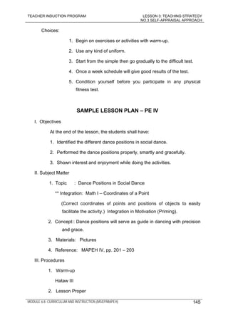 TEACHER INDUCTION PROGRAM LESSON 3: TEACHING STRATEGY
NO.3 SELF-APPRAISAL APPROACH
MODULE 6.8: CURRICULUM AND INSTRUCTION (MSEP/MAPEH) 145
Choices:
1. Begin on exercises or activities with warm-up.
2. Use any kind of uniform.
3. Start from the simple then go gradually to the difficult test.
4. Once a week schedule will give good results of the test.
5. Condition yourself before you participate in any physical
fitness test.
SAMPLE LESSON PLAN – PE IV
I. Objectives
At the end of the lesson, the students shall have:
1. Identified the different dance positions in social dance.
2. Performed the dance positions properly, smartly and gracefully.
3. Shown interest and enjoyment while doing the activities.
II. Subject Matter
1. Topic : Dance Positions in Social Dance
** Integration: Math I – Coordinates of a Point
(Correct coordinates of points and positions of objects to easily
facilitate the activity.) Integration in Motivation (Priming).
2. Concept:: Dance positions will serve as guide in dancing with precision
and grace.
3. Materials: Pictures
4. Reference: MAPEH IV, pp. 201 – 203
III. Procedures
1. Warm-up
Hataw III
2. Lesson Proper
 