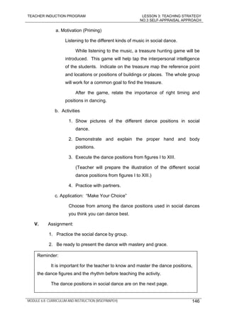 TEACHER INDUCTION PROGRAM LESSON 3: TEACHING STRATEGY
NO.3 SELF-APPRAISAL APPROACH
MODULE 6.8: CURRICULUM AND INSTRUCTION (MSEP/MAPEH) 146
a. Motivation (Priming)
Listening to the different kinds of music in social dance.
While listening to the music, a treasure hunting game will be
introduced. This game will help tap the interpersonal intelligence
of the students. Indicate on the treasure map the reference point
and locations or positions of buildings or places. The whole group
will work for a common goal to find the treasure.
After the game, relate the importance of right timing and
positions in dancing.
b. Activities
1. Show pictures of the different dance positions in social
dance.
2. Demonstrate and explain the proper hand and body
positions.
3. Execute the dance positions from figures I to XIII.
(Teacher will prepare the illustration of the different social
dance positions from figures I to XIII.)
4. Practice with partners.
c. Application: “Make Your Choice”
Choose from among the dance positions used in social dances
you think you can dance best.
V. Assignment:
1. Practice the social dance by group.
2. Be ready to present the dance with mastery and grace.
Reminder:
It is important for the teacher to know and master the dance positions,
the dance figures and the rhythm before teaching the activity.
The dance positions in social dance are on the next page.
 