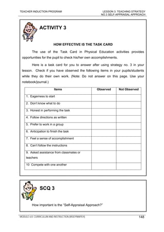 TEACHER INDUCTION PROGRAM LESSON 3: TEACHING STRATEGY
NO.3 SELF-APPRAISAL APPROACH
MODULE 6.8: CURRICULUM AND INSTRUCTION (MSEP/MAPEH) 148
ACTIVITY 3
HOW EFFECTIVE IS THE TASK CARD
The use of the Task Card in Physical Education activities provides
opportunities for the pupil to check his/her own accomplishments.
Here is a task card for you to answer after using strategy no. 3 in your
lesson. Check if you have observed the following items in your pupils/students
while they do their own work. (Note: Do not answer on this page. Use your
notebook/journal.)
Items Observed Not Observed
1. Eagerness to start
2. Don’t know what to do
3. Honest in performing the task
4. Follow directions as written
5. Prefer to work in a group
6. Anticipation to finish the task
7. Feel a sense of accomplishment
8. Can’t follow the instructions
9. Asked assistance from classmates or
teachers
10 Compete with one another
SCQ 3
How important is the “Self-Appraisal Approach?”
 