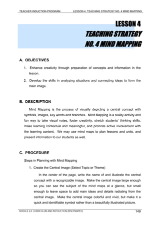 TEACHER INDUCTION PROGRAM LESSON 4: TEACHING STRATEGY NO. 4 MIND MAPPING
LESSON 4
TEACHING STRATEGY
NO. 4 MIND MAPPING
A. OBJECTIVES
1. Enhance creativity through preparation of concepts and information in the
lesson.
2. Develop the skills in analyzing situations and connecting ideas to form the
main image.
B. DESCRIPTION
Mind Mapping is the process of visually depicting a central concept with
symbols, images, key words and branches. Mind Mapping is a reality activity and
fun way to take visual notes, foster creativity, stretch students’ thinking skills,
make learning contextual and meaningful, and promote active involvement with
the learning content. We may use mind maps to plan lessons and units, and
present information to our students as well.
C. PROCEDURE
Steps in Planning with Mind Mapping
1. Create the Central Image (Select Topic or Theme)
In the center of the page, write the name of and illustrate the central
concept with a recognizable image. Make the central image large enough
so you can see the subject of the mind maps at a glance, but small
enough to leave space to add main ideas and details radiating from the
central image. Make the central image colorful and vivid, but make it a
quick and identifiable symbol rather than a beautifully illustrated picture.
MODULE 6.8: CURRICULUM AND INSTRUCTION (MSEP/MAPEH) 149
 