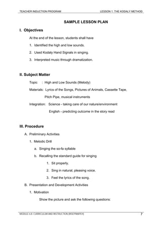 TEACHER INDUCTION PROGRAM LESSON 1: THE KODALY METHOD
SAMPLE LESSON PLAN
I. Objectives
At the end of the lesson, students shall have
1. Identified the high and low sounds.
2. Used Kodaly Hand Signals in singing.
3. Interpreted music through dramatization.
II. Subject Matter
Topic : High and Low Sounds (Melody)
Materials: Lyrics of the Songs, Pictures of Animals, Cassette Tape,
Pitch Pipe, musical instruments
Integration: Science - taking care of our nature/environment
English - predicting outcome in the story read
III. Procedure
A. Preliminary Activities
1. Melodic Drill
a. Singing the so-fa syllable
b. Recalling the standard guide for singing
1. Sit properly.
2. Sing in natural, pleasing voice.
3. Feel the lyrics of the song.
B. Presentation and Development Activities
1. Motivation
Show the picture and ask the following questions:
MODULE 6.8: CURRICULUM AND INSTRUCTION (MSEP/MAPEH) 7
 