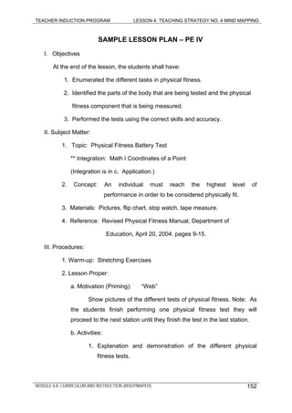TEACHER INDUCTION PROGRAM LESSON 4: TEACHING STRATEGY NO. 4 MIND MAPPING
SAMPLE LESSON PLAN – PE IV
I. Objectives
At the end of the lesson, the students shall have:
1. Enumerated the different tasks in physical fitness.
2. Identified the parts of the body that are being tested and the physical
fitness component that is being measured.
3. Performed the tests using the correct skills and accuracy.
II. Subject Matter:
1. Topic: Physical Fitness Battery Test
** Integration: Math I Coordinates of a Point
(Integration is in c. Application.)
2. Concept: An individual must reach the highest level of
performance in order to be considered physically fit.
3. Materials: Pictures, flip chart, stop watch, tape measure.
4. Reference: Revised Physical Fitness Manual, Department of
Education, April 20, 2004. pages 9-15.
III. Procedures:
1. Warm-up: Stretching Exercises
2. Lesson Proper:
a. Motivation (Priming): “Web”
Show pictures of the different tests of physical fitness. Note: As
the students finish performing one physical fitness test they will
proceed to the next station until they finish the test in the last station.
b. Activities:
1. Explanation and demonstration of the different physical
fitness tests.
MODULE 6.8: CURRICULUM AND INSTRUCTION (MSEP/MAPEH) 152
 