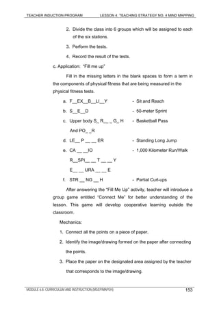 TEACHER INDUCTION PROGRAM LESSON 4: TEACHING STRATEGY NO. 4 MIND MAPPING
2. Divide the class into 6 groups which will be assigned to each
of the six stations.
3. Perform the tests.
4. Record the result of the tests.
c. Application: “Fill me up”
Fill in the missing letters in the blank spaces to form a term in
the components of physical fitness that are being measured in the
physical fitness tests.
a. F__EX__B__LI__Y - Sit and Reach
b. S__E__D - 50-meter Sprint
c. Upper body S_ R__ _ G_ H - Basketball Pass
And PO_ _R
d. LE__ P __ __ ER - Standing Long Jump
e. CA __ __IO - 1,000 Kilometer Run/Walk
R__SPI__ __ T __ __ Y
E__ __ URA __ __ E
f. STR __ NG __ H - Partial Curl-ups
After answering the “Fill Me Up” activity, teacher will introduce a
group game entitled “Connect Me” for better understanding of the
lesson. This game will develop cooperative learning outside the
classroom.
Mechanics:
1. Connect all the points on a piece of paper.
2. Identify the image/drawing formed on the paper after connecting
the points.
3. Place the paper on the designated area assigned by the teacher
that corresponds to the image/drawing.
MODULE 6.8: CURRICULUM AND INSTRUCTION (MSEP/MAPEH) 153
 