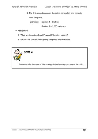 TEACHER INDUCTION PROGRAM LESSON 4: TEACHING STRATEGY NO. 4 MIND MAPPING
MODULE 6.8: CURRICULUM AND INSTRUCTION (MSEP/MAPEH)
4. The first group to connect the points completely and correctly
wins the game.
Examples: Student 1 – Curl-up
Student 2 – 1,000 meter run
IV. Assignment
1. What are the principles of Physical Education training?
2. Explain the procedure of getting the pulse and heart rate.
154
SCQ 4
State the effectiveness of this strategy in the learning process of the child.
 