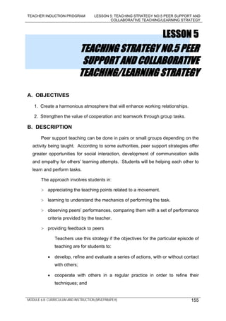 TEACHER INDUCTION PROGRAM LESSON 5: TEACHING STRATEGY NO.5 PEER SUPPORT AND
COLLABORATIVE TEACHING/LEARNING STRATEGY
MODULE 6.8: CURRICULUM AND INSTRUCTION (MSEP/MAPEH) 155
LESSON 5
TEACHING STRATEGY NO.5 PEER
SUPPORT AND COLLABORATIVE
TEACHING/LEARNING STRATEGY
A. OBJECTIVES
1. Create a harmonious atmosphere that will enhance working relationships.
2. Strengthen the value of cooperation and teamwork through group tasks.
B. DESCRIPTION
Peer support teaching can be done in pairs or small groups depending on the
activity being taught. According to some authorities, peer support strategies offer
greater opportunities for social interaction, development of communication skills
and empathy for others’ learning attempts. Students will be helping each other to
learn and perform tasks.
The approach involves students in:
> appreciating the teaching points related to a movement.
> learning to understand the mechanics of performing the task.
> observing peers’ performances, comparing them with a set of performance
criteria provided by the teacher.
> providing feedback to peers
Teachers use this strategy if the objectives for the particular episode of
teaching are for students to:
• develop, refine and evaluate a series of actions, with or without contact
with others;
• cooperate with others in a regular practice in order to refine their
techniques; and
 