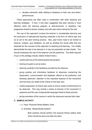 TEACHER INDUCTION PROGRAM LESSON 5: TEACHING STRATEGY NO.5 PEER SUPPORT AND
COLLABORATIVE TEACHING/LEARNING STRATEGY
MODULE 6.8: CURRICULUM AND INSTRUCTION (MSEP/MAPEH) 156
• develop interaction skills relating to feedback on their own and others’
performances.
These approaches are often used in combination with other teaching and
learning strategies. In fact, it has been suggested that peer tutoring is most
effective when the learning program is well-structured, is repetitive, has
progression linked to learner mastery and with peer tutors trained for the role.
The use of this approach involves the teacher in considerable planning and
the production of well-planned teaching materials in the form of criteria task and
as an aid to the peer tutoring process. Also, peer tutors need to be trained to
observe, analyze, give feedback, as well as develop the social skills that are
essential for the success of this approach to teaching and learning. You initially
demonstrate the task to be learned or it may be presented via task sheets. You
should emphasize the role of the observer and the performer. The skills required
of you in this strategy include: (Salve Andes-Favila.)
> careful planning of the teaching-learning situation.
> training of pupils to act as tutors.
> listening carefully to the feedback provided by the observer.
> giving positive and informative feedback to observers concerning the
observation, communication and feedback offered to the performer, and
directing observers’ attention to the important features of the movement
and how they can relate to the criteria on the task card.
> careful preparation of criteria task cards to ensure clarity of performance to
be observed. This may include a series of pictures of the movement in
sequence and the use of appropriate language linked to these pictures.
> giving reminders of the manner in which the observers execute their roles.
C. SAMPLE ACTIVITY
1. a. Topic: Physical Fitness Battery Tests
b. Activities: “Buddy-Buddy System”
Both partners should perform the physical fitness battery tests
which should be done one after the other.
 