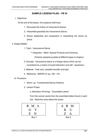 TEACHER INDUCTION PROGRAM LESSON 5: TEACHING STRATEGY NO.5 PEER SUPPORT AND
COLLABORATIVE TEACHING/LEARNING STRATEGY
MODULE 6.8: CURRICULUM AND INSTRUCTION (MSEP/MAPEH) 157
SAMPLE LESSON PLAN – PE III
I. Objectives
At the end of the lesson, the students shall have:
1. Discussed the history of Varsovienne Dance.
2. Interpreted gracefully the Varsovienne Dance.
3. Shown leadership and cooperation in interpreting the dance by
group.
II. Subject Matter
1. Topic: Varsovienne Dance
** Integration: Math I Special Products and Factoring
(Teacher prepares puzzles of different types or shapes.)
2. Concept: Varsovienne dance is a foreign dance which can be
considered as a means of social interaction and self - expression.
3. Material: Task card, cassette recorder and tape.
4. Reference: MAPEH III, pp. 160 - 161.
III. Procedure
1. Warm- up: Fundamental Dance Positions.
2. Lesson Proper
a. Motivation (Priming): “Scrambled Letters”
Form the correct words from the scrambled letters found in each
box. Read the clues below the boxes.
Box 1 Box 2
R M A
G Y
E N
A R M
K U
Z A
 