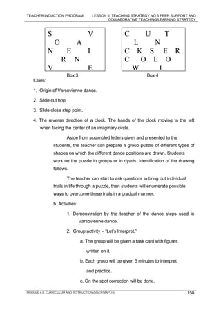 TEACHER INDUCTION PROGRAM LESSON 5: TEACHING STRATEGY NO.5 PEER SUPPORT AND
COLLABORATIVE TEACHING/LEARNING STRATEGY
MODULE 6.8: CURRICULUM AND INSTRUCTION (MSEP/MAPEH) 158
Box 3 Box 4
Clues:
1. Origin of Varsovienne dance.
2. Slide cut hop.
3. Slide close step point.
4. The reverse direction of a clock. The hands of the clock moving to the left
when facing the center of an imaginary circle.
Aside from scrambled letters given and presented to the
students, the teacher can prepare a group puzzle of different types of
shapes on which the different dance positions are drawn. Students
work on the puzzle in groups or in dyads. Identification of the drawing
follows.
The teacher can start to ask questions to bring out individual
trials in life through a puzzle, then students will enumerate possible
ways to overcome these trials in a gradual manner.
b. Activities:
1. Demonstration by the teacher of the dance steps used in
Varsovienne dance.
2. Group activity – “Let’s Interpret.”
a. The group will be given a task card with figures
written on it.
b. Each group will be given 5 minutes to interpret
and practice.
c. On the spot correction will be done.
S V
O A
N E I
R N
V E
C U T
L N
C K S E R
C O E O
W I
 