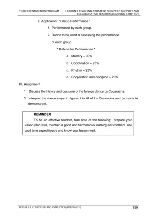 TEACHER INDUCTION PROGRAM LESSON 5: TEACHING STRATEGY NO.5 PEER SUPPORT AND
COLLABORATIVE TEACHING/LEARNING STRATEGY
MODULE 6.8: CURRICULUM AND INSTRUCTION (MSEP/MAPEH) 159
c. Application: “Group Performance “
1. Performance by each group.
2. Rubric to be used in assessing the performance
of each group.
* Criteria for Performance *
a. Mastery – 30%
b. Coordination – 25%
c. Rhythm – 25%
d. Cooperation and discipline – 20%
IV. Assignment
1. Discuss the history and costume of the foreign dance La Cucaracha.
2. Interpret the dance steps in figures I to VI of La Cucaracha and be ready to
demonstrate.
REMINDER
To be an effective teacher, take note of the following: prepare your
lesson plan well, maintain a good and harmonious learning environment, use
pupil time expeditiously and know your lesson well.
 