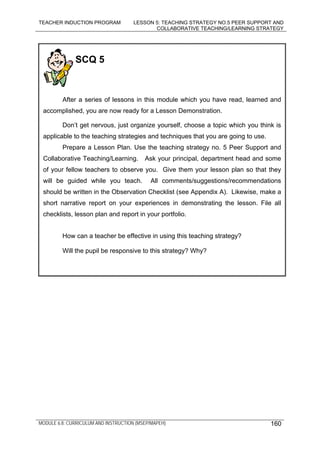 TEACHER INDUCTION PROGRAM LESSON 5: TEACHING STRATEGY NO.5 PEER SUPPORT AND
COLLABORATIVE TEACHING/LEARNING STRATEGY
MODULE 6.8: CURRICULUM AND INSTRUCTION (MSEP/MAPEH) 160
SCQ 5
After a series of lessons in this module which you have read, learned and
accomplished, you are now ready for a Lesson Demonstration.
Don’t get nervous, just organize yourself, choose a topic which you think is
applicable to the teaching strategies and techniques that you are going to use.
Prepare a Lesson Plan. Use the teaching strategy no. 5 Peer Support and
Collaborative Teaching/Learning. Ask your principal, department head and some
of your fellow teachers to observe you. Give them your lesson plan so that they
will be guided while you teach. All comments/suggestions/recommendations
should be written in the Observation Checklist (see Appendix A). Likewise, make a
short narrative report on your experiences in demonstrating the lesson. File all
checklists, lesson plan and report in your portfolio.
How can a teacher be effective in using this teaching strategy?
Will the pupil be responsive to this strategy? Why?
 